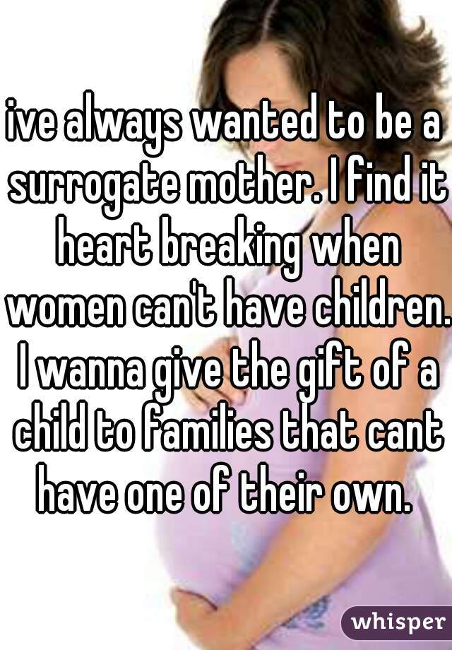 ive always wanted to be a surrogate mother. I find it heart breaking when women can't have children. I wanna give the gift of a child to families that cant have one of their own. 