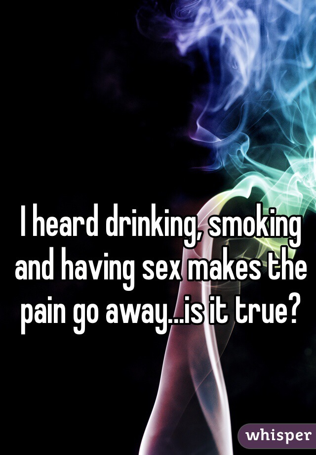 I heard drinking, smoking and having sex makes the pain go away...is it true?