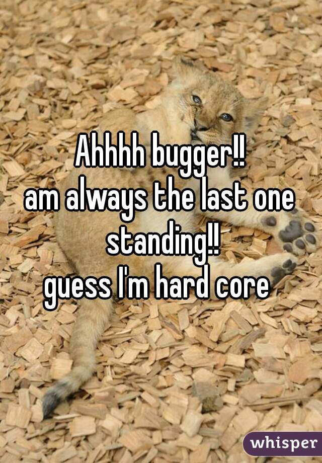 Ahhhh bugger!!
am always the last one standing!!
guess I'm hard core 