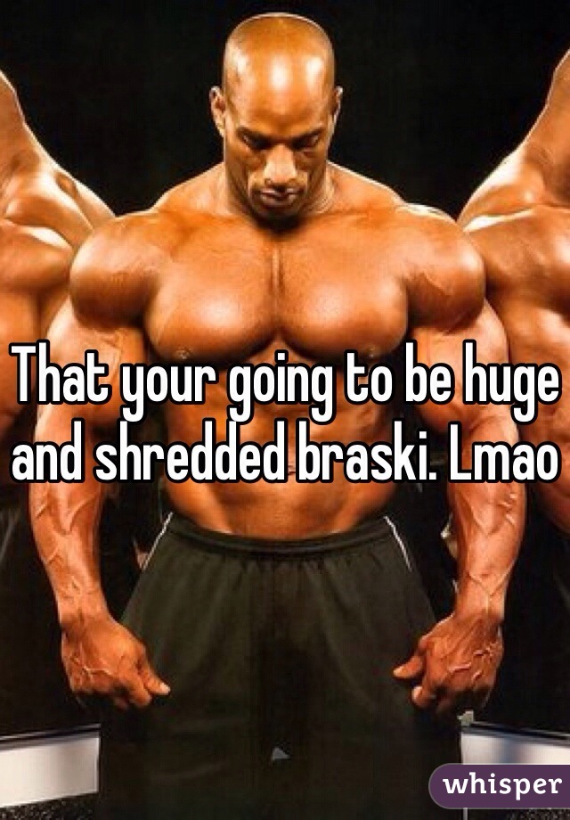 That your going to be huge and shredded braski. Lmao