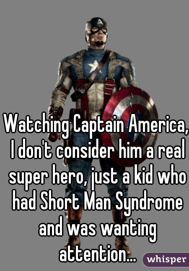 Watching Captain America, I don't consider him a real super hero, just a kid who had Short Man Syndrome and was wanting attention...