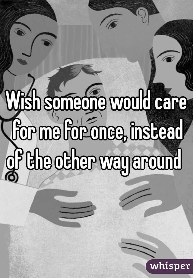 Wish someone would care for me for once, instead of the other way around  