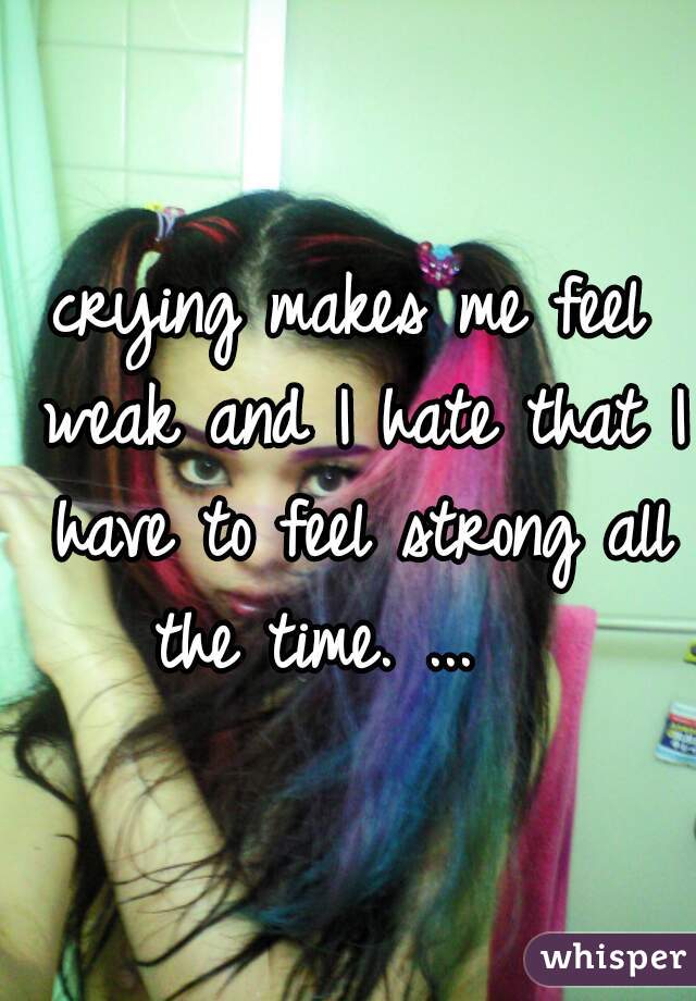 crying makes me feel weak and I hate that I have to feel strong all the time. ...   
