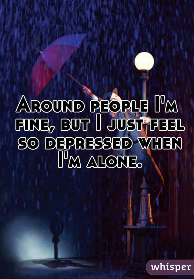 Around people I'm fine, but I just feel so depressed when I'm alone.
