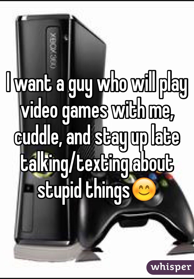 I want a guy who will play video games with me, cuddle, and stay up late talking/texting about stupid things😊