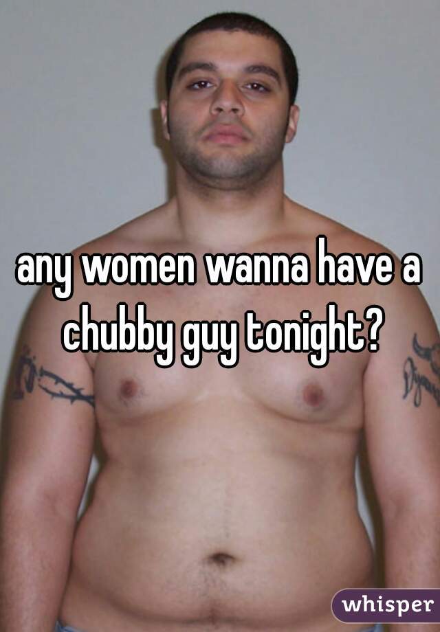 any women wanna have a chubby guy tonight?