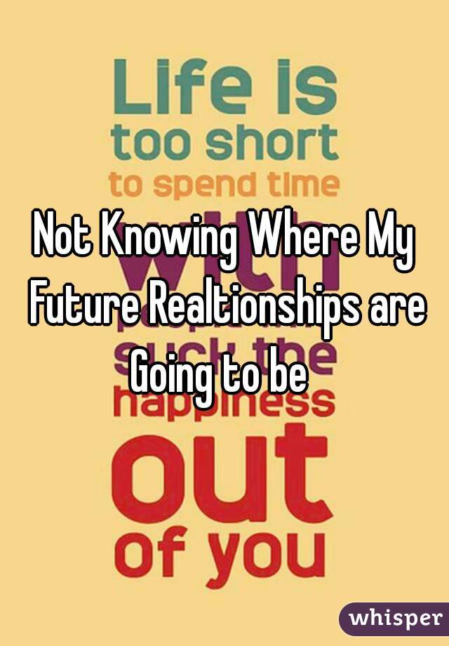 Not Knowing Where My Future Realtionships are Going to be  