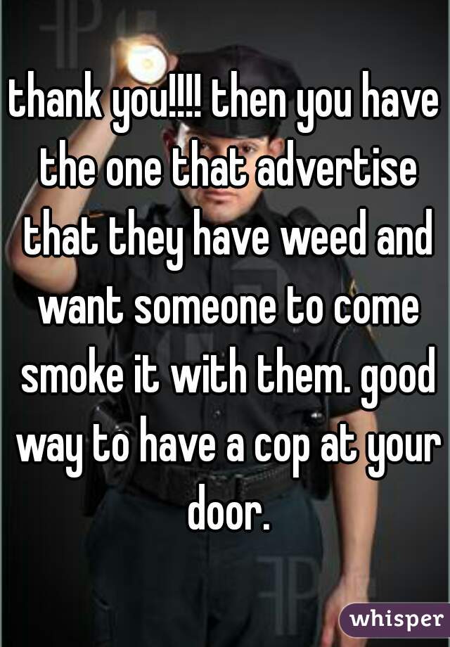 thank you!!!! then you have the one that advertise that they have weed and want someone to come smoke it with them. good way to have a cop at your door.