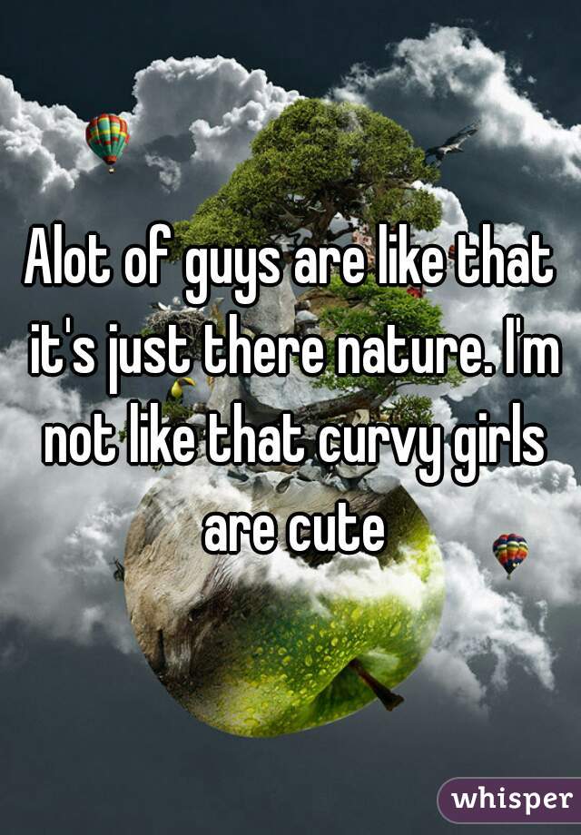 Alot of guys are like that it's just there nature. I'm not like that curvy girls are cute