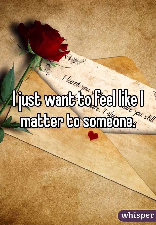 I just want to feel like I matter to someone.