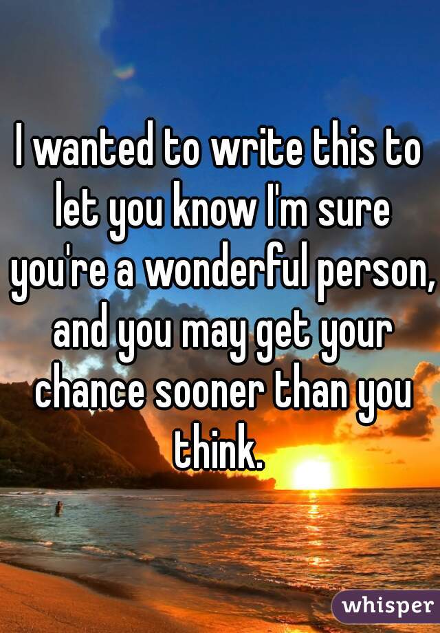 I wanted to write this to let you know I'm sure you're a wonderful person, and you may get your chance sooner than you think. 