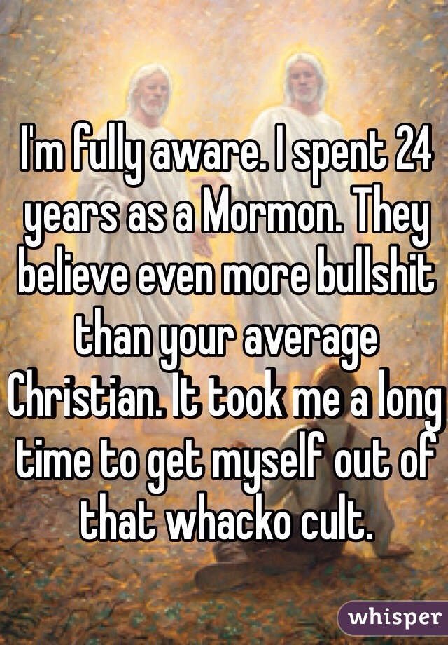 I'm fully aware. I spent 24 years as a Mormon. They believe even more bullshit than your average Christian. It took me a long time to get myself out of that whacko cult.