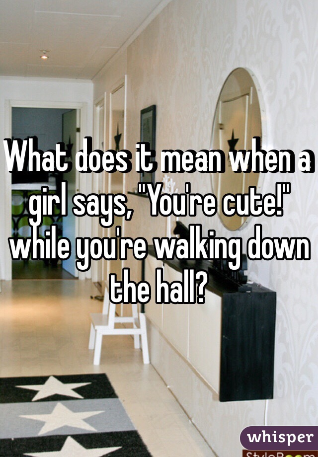 What does it mean when a girl says, "You're cute!" while you're walking down the hall?