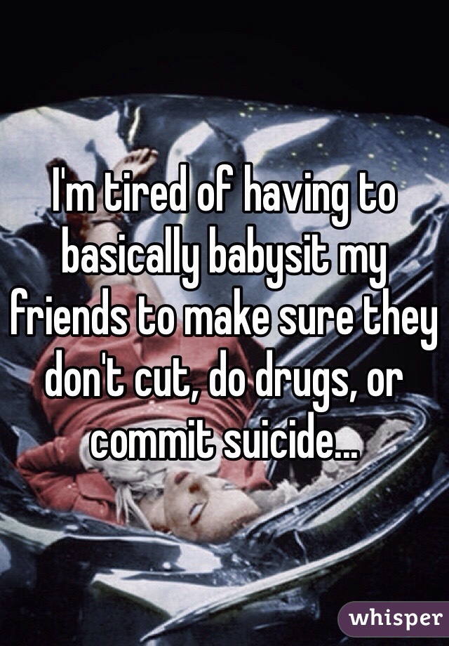 I'm tired of having to basically babysit my friends to make sure they don't cut, do drugs, or commit suicide...