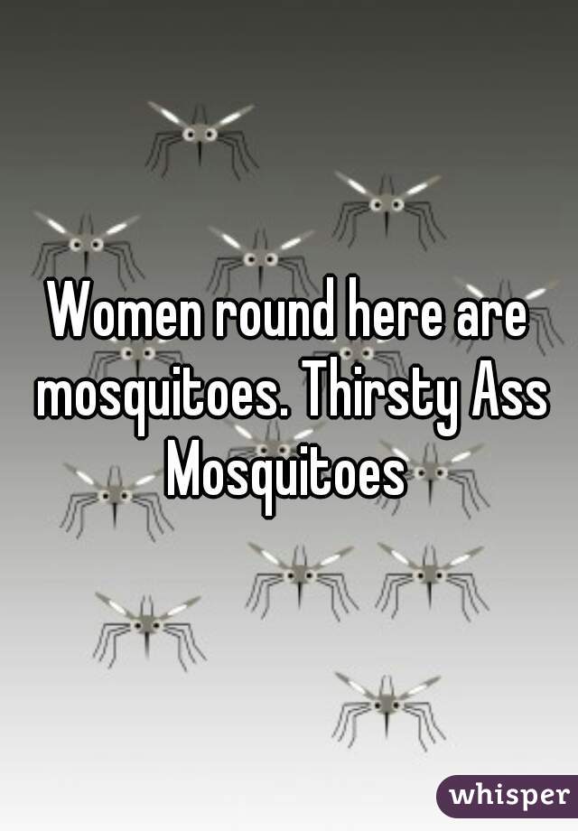 Women round here are mosquitoes. Thirsty Ass Mosquitoes 