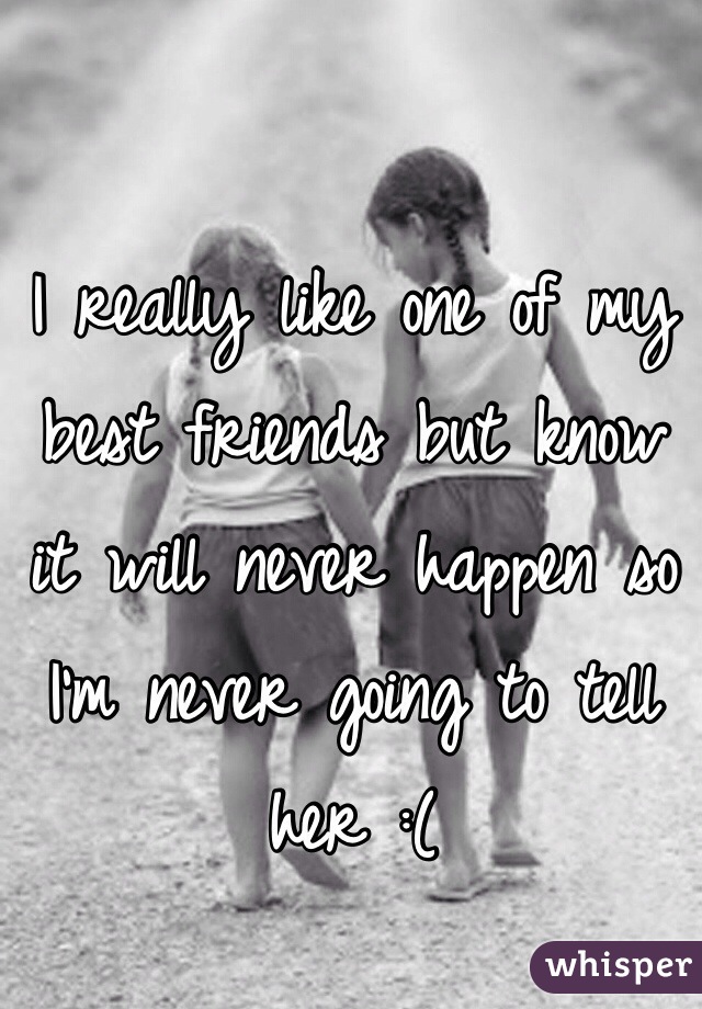 I really like one of my best friends but know it will never happen so I'm never going to tell her :(
