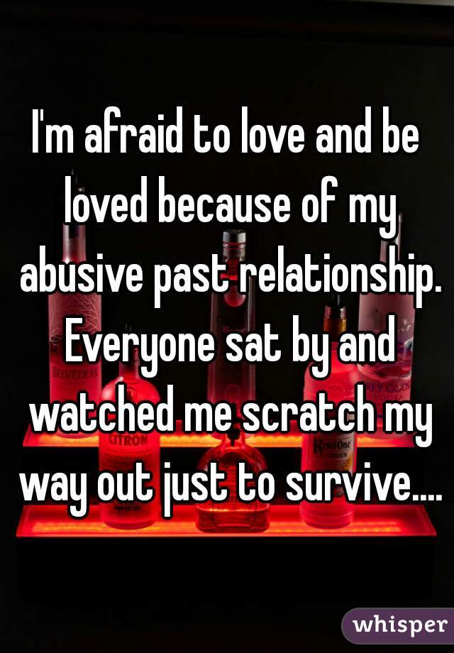 I'm afraid to love and be loved because of my abusive past relationship. Everyone sat by and watched me scratch my way out just to survive....
