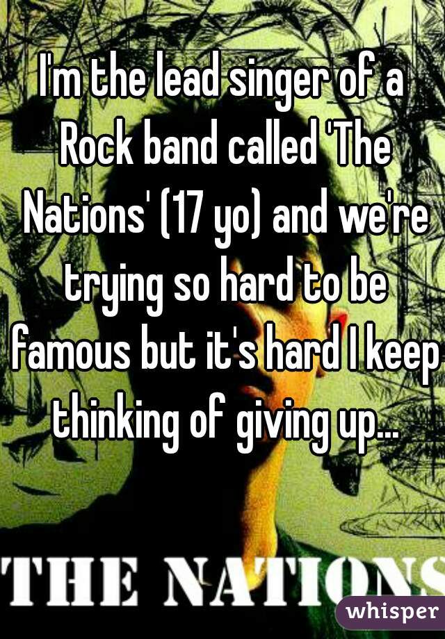 I'm the lead singer of a Rock band called 'The Nations' (17 yo) and we're trying so hard to be famous but it's hard I keep thinking of giving up...