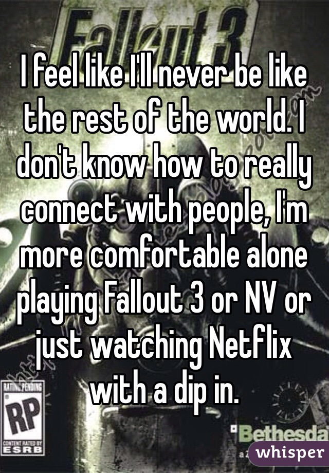 I feel like I'll never be like the rest of the world. I don't know how to really connect with people, I'm more comfortable alone playing Fallout 3 or NV or just watching Netflix with a dip in.