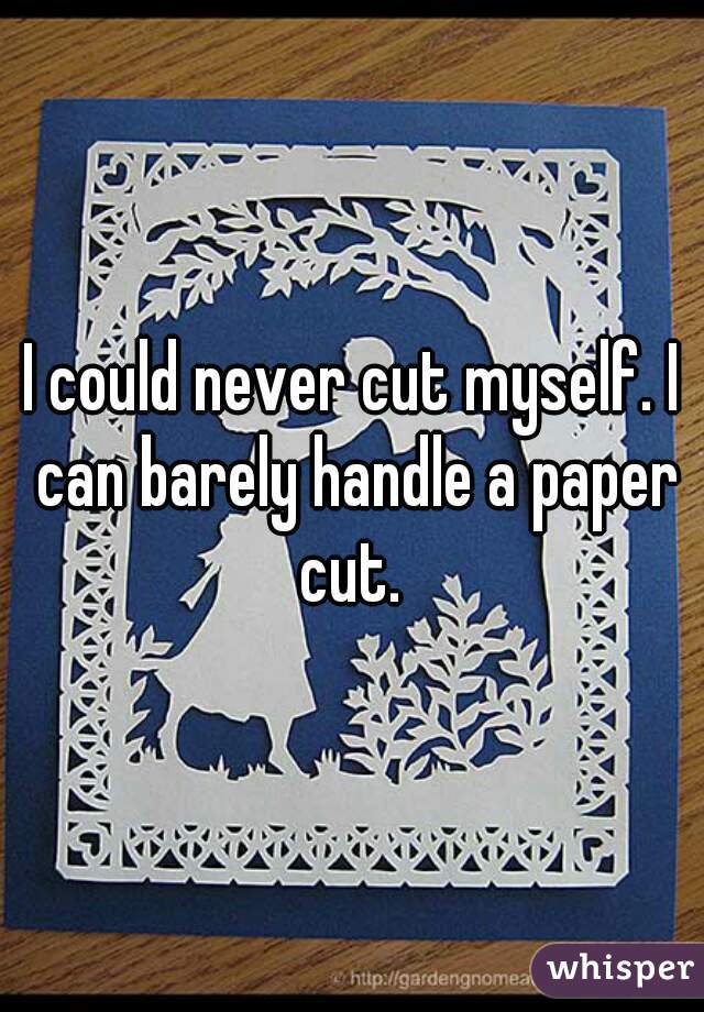 I could never cut myself. I can barely handle a paper cut. 