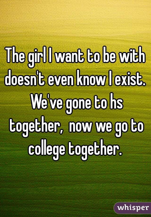 The girl I want to be with doesn't even know I exist.  We've gone to hs together,  now we go to college together. 