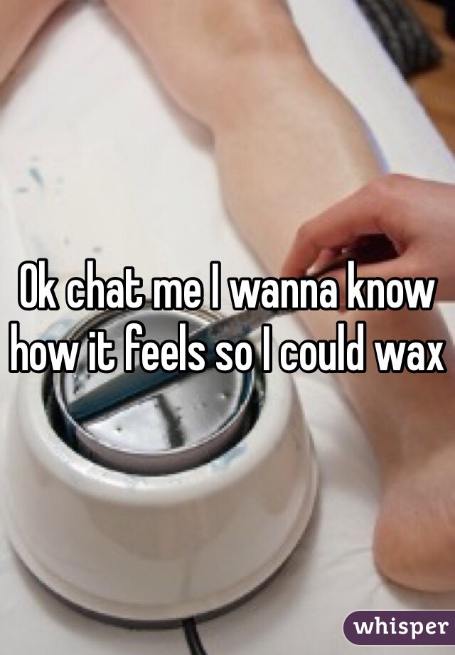 Ok chat me I wanna know how it feels so I could wax