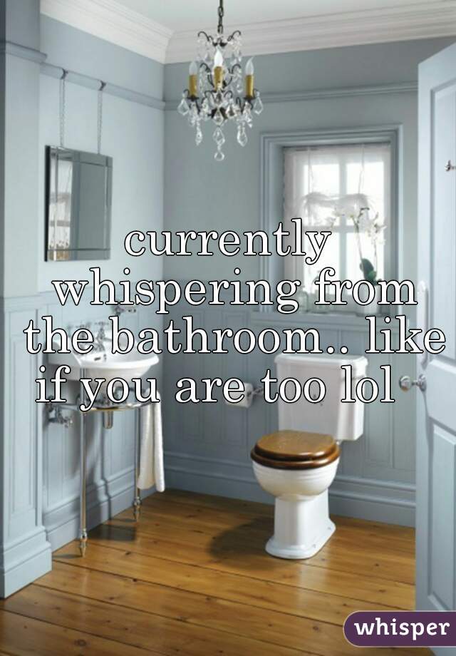 currently whispering from the bathroom.. like if you are too lol   