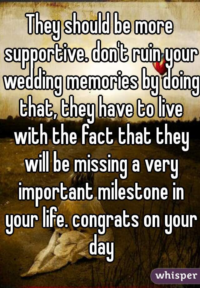 They should be more supportive. don't ruin your wedding memories by doing that, they have to live with the fact that they will be missing a very important milestone in your life. congrats on your day