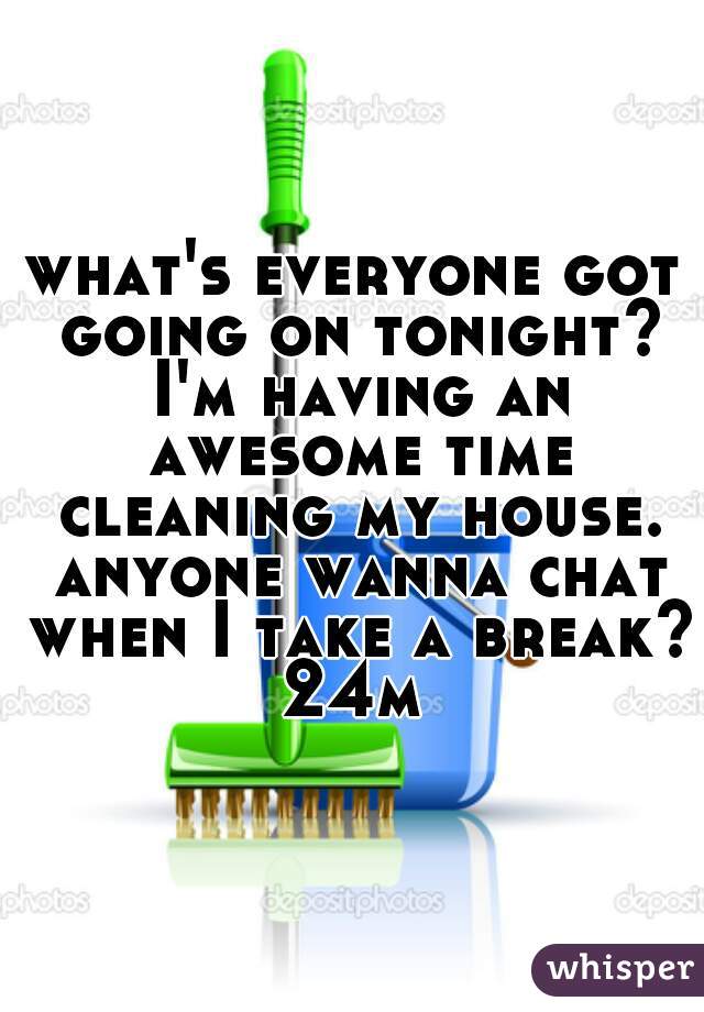 what's everyone got going on tonight? I'm having an awesome time cleaning my house. anyone wanna chat when I take a break? 24m 