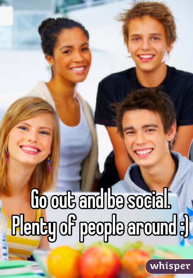 Go out and be social. Plenty of people around :)