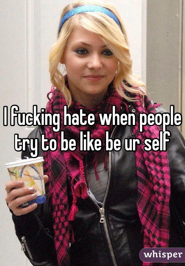 I fucking hate when people try to be like be ur self