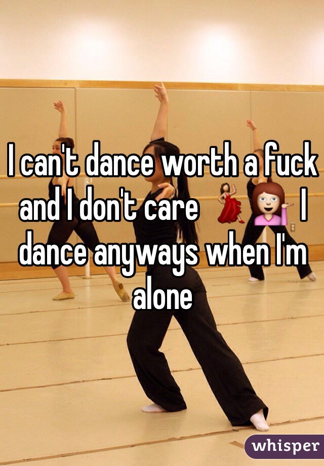 I can't dance worth a fuck and I don't care 💃💁 I dance anyways when I'm alone 