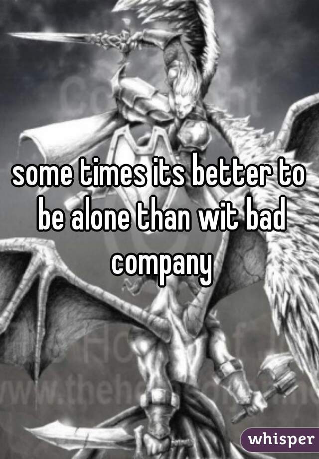 some times its better to be alone than wit bad company
