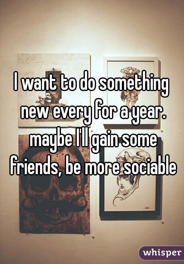 I want to do something new every for a year. maybe I'll gain some friends, be more sociable