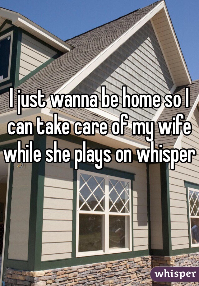 I just wanna be home so I can take care of my wife while she plays on whisper