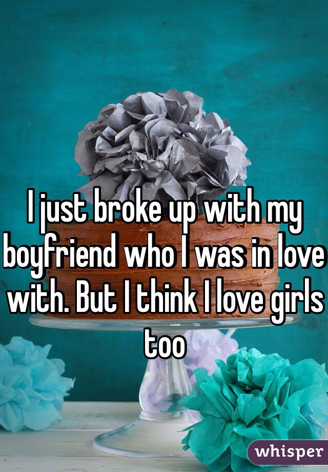 I just broke up with my boyfriend who I was in love with. But I think I love girls too