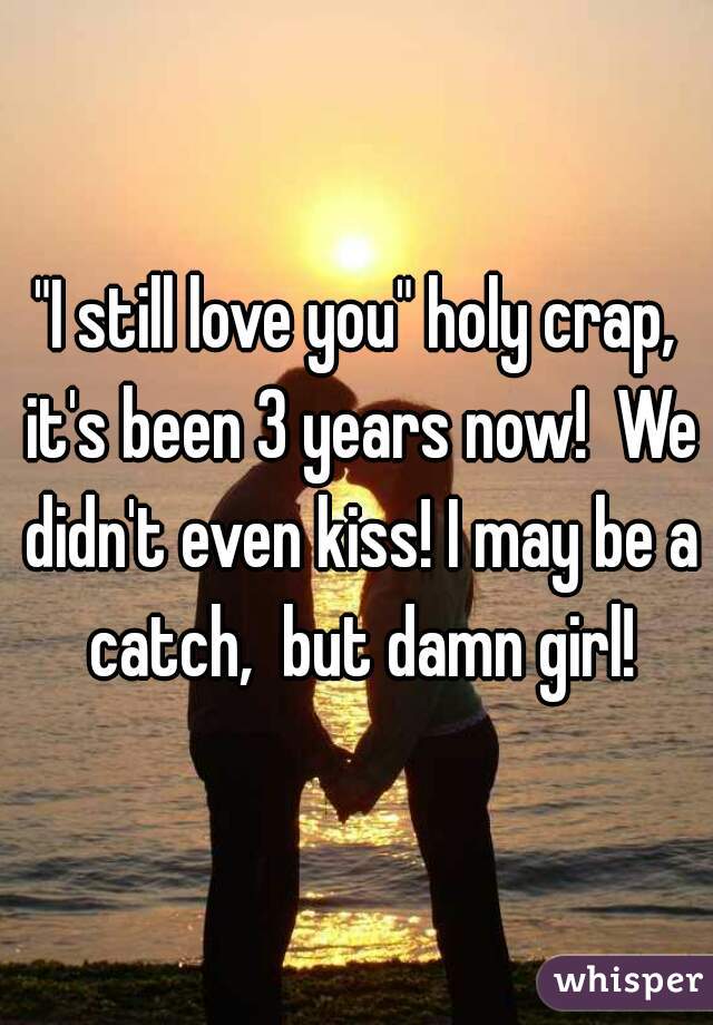 "I still love you" holy crap, it's been 3 years now!  We didn't even kiss! I may be a catch,  but damn girl!