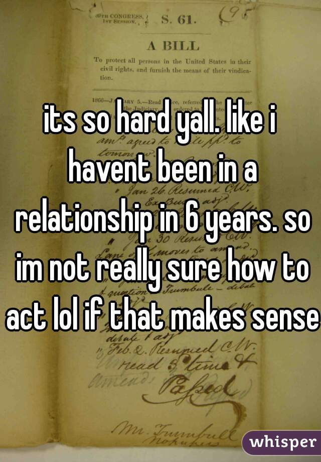 its so hard yall. like i havent been in a relationship in 6 years. so im not really sure how to act lol if that makes sense 