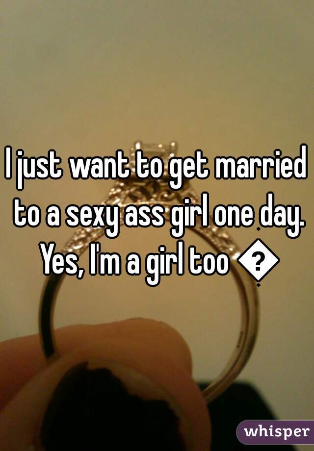 I just want to get married to a sexy ass girl one day. Yes, I'm a girl too 😊