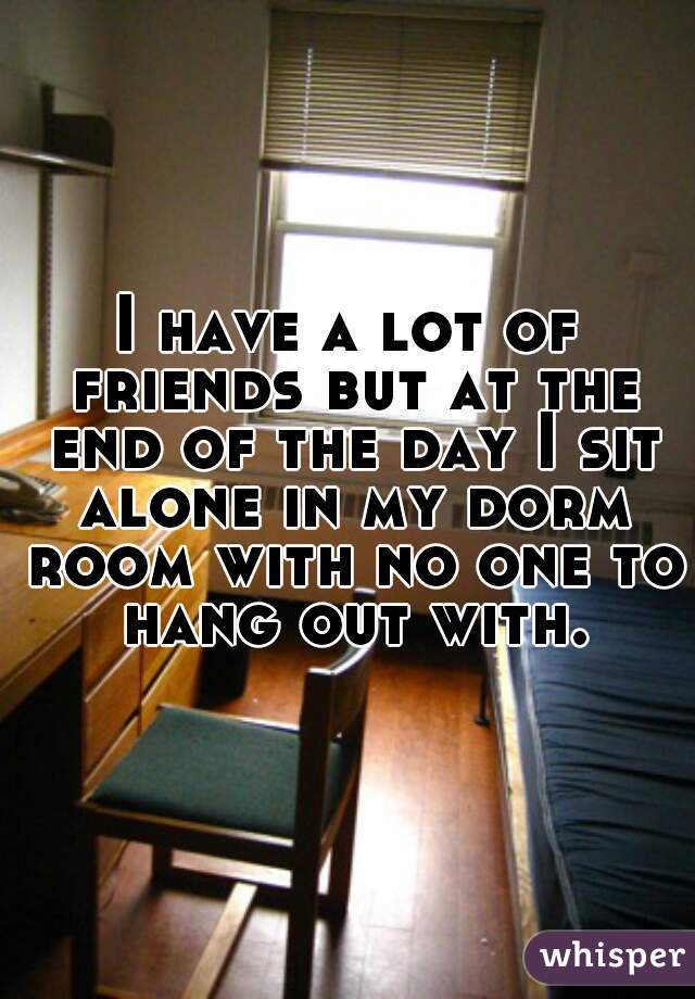 I have a lot of friends but at the end of the day I sit alone in my dorm room with no one to hang out with.
