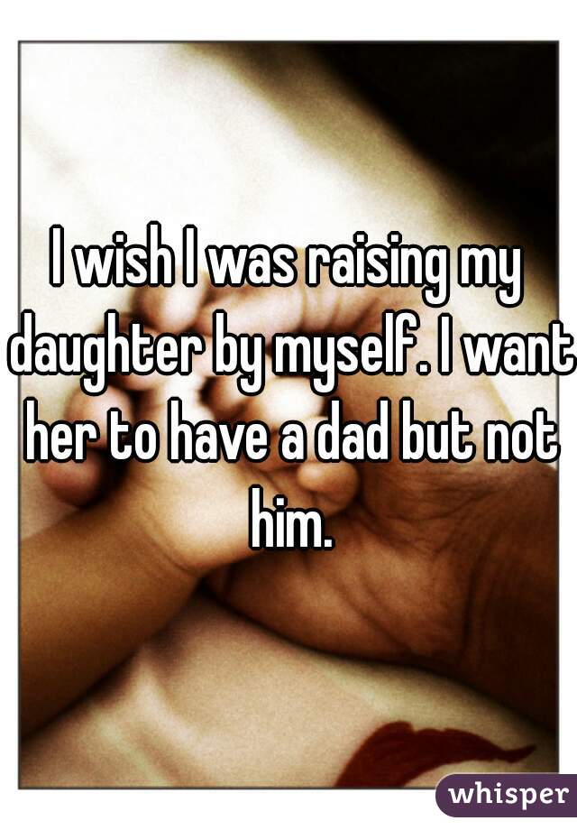 I wish I was raising my daughter by myself. I want her to have a dad but not him.