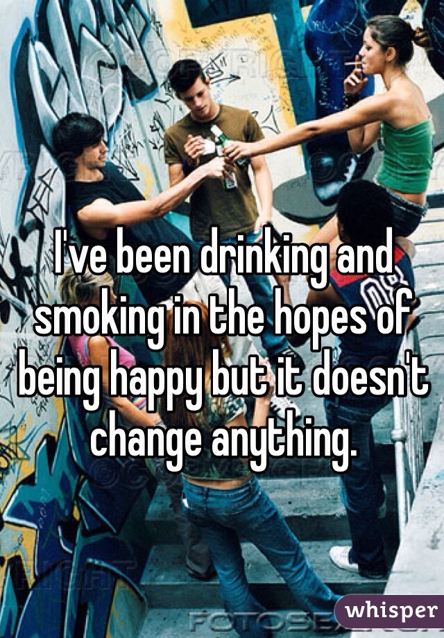 I've been drinking and smoking in the hopes of being happy but it doesn't change anything.