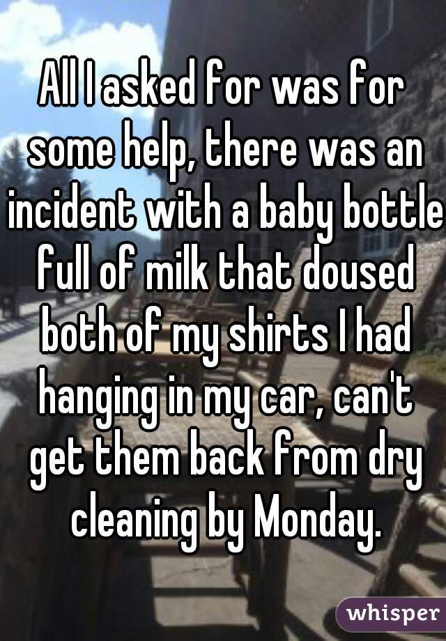 All I asked for was for some help, there was an incident with a baby bottle full of milk that doused both of my shirts I had hanging in my car, can't get them back from dry cleaning by Monday.