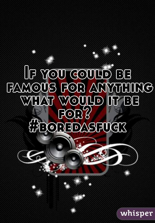 If you could be famous for anything what would it be for?  
#boredasfuck