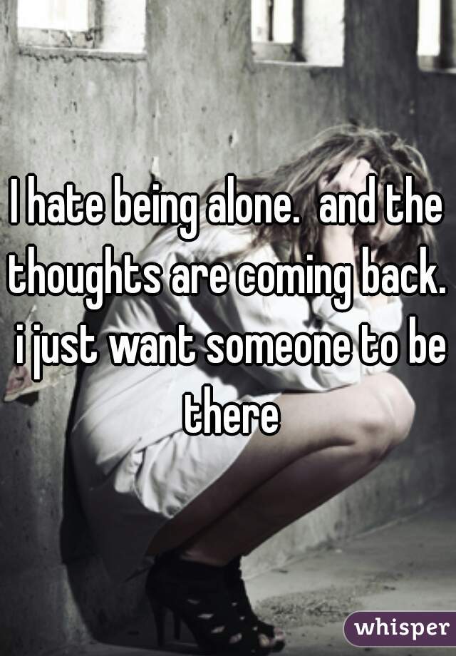 I hate being alone.  and the thoughts are coming back.  i just want someone to be there