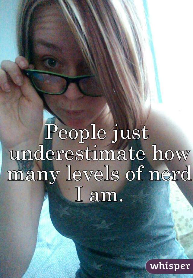 People just underestimate how many levels of nerd I am.