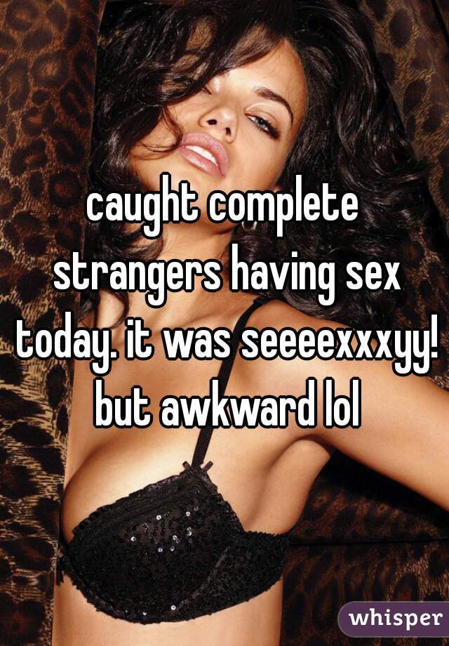 caught complete strangers having sex today. it was seeeexxxyy! but awkward lol