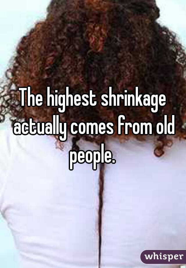 The highest shrinkage actually comes from old people. 
