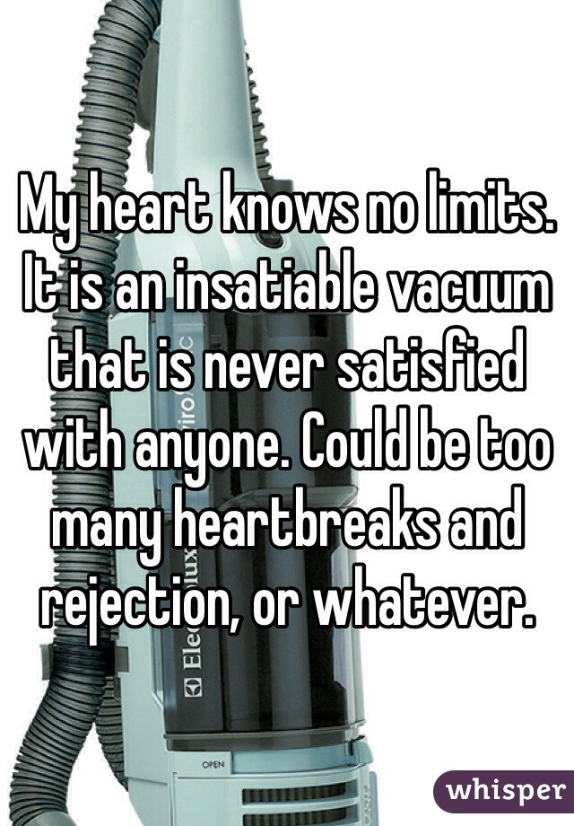 My heart knows no limits. It is an insatiable vacuum that is never satisfied with anyone. Could be too many heartbreaks and rejection, or whatever. 