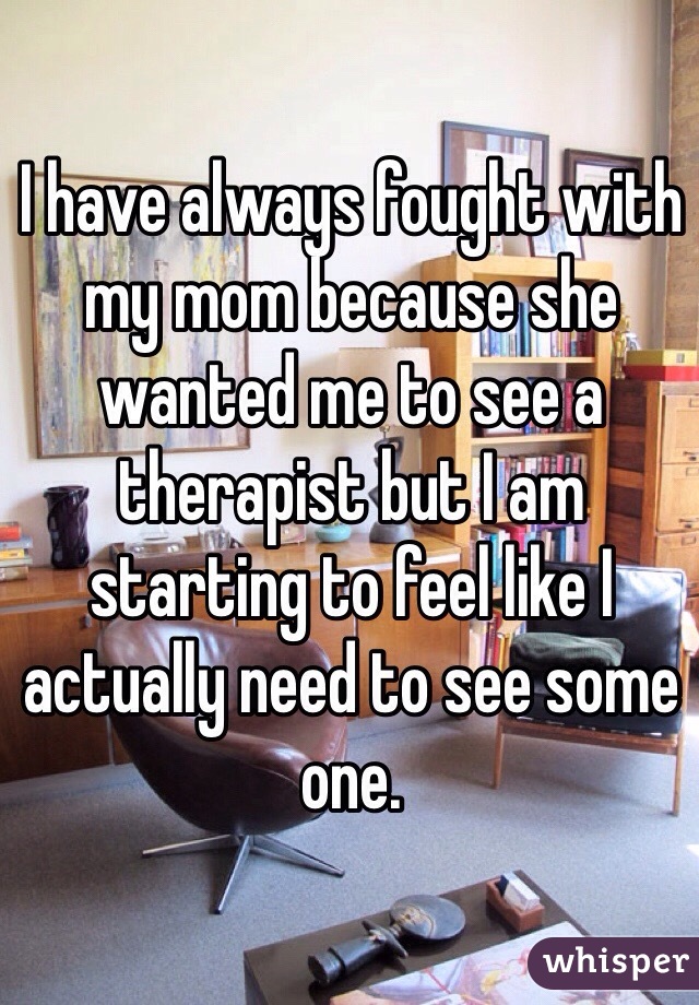 I have always fought with my mom because she wanted me to see a therapist but I am starting to feel like I actually need to see some one.